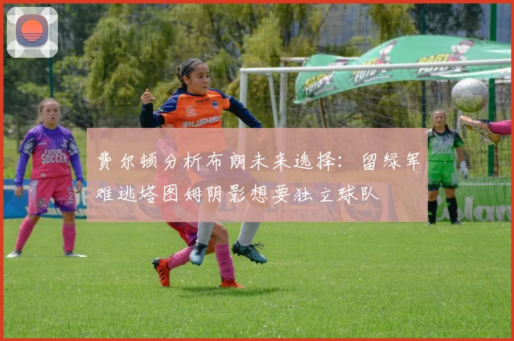 费尔顿分析布朗未来选择：留绿军难逃塔图姆阴影想要独立球队