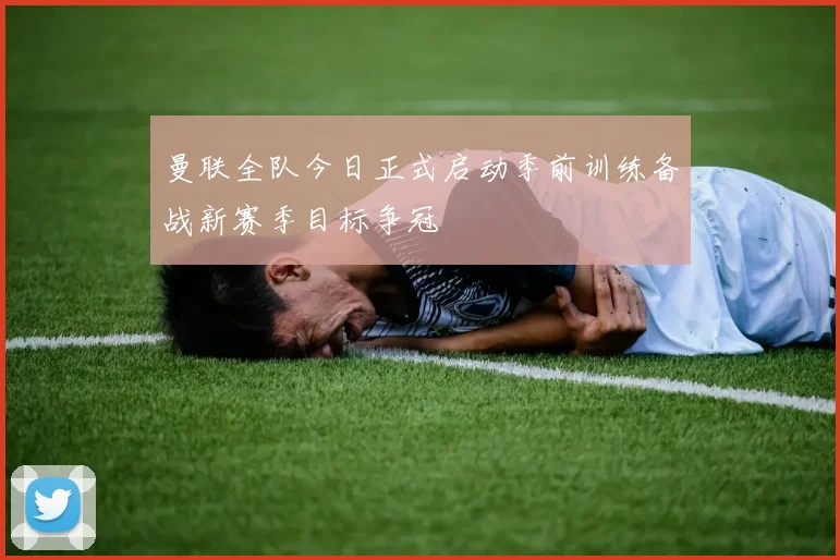曼联全队今日正式启动季前训练备战新赛季目标争冠