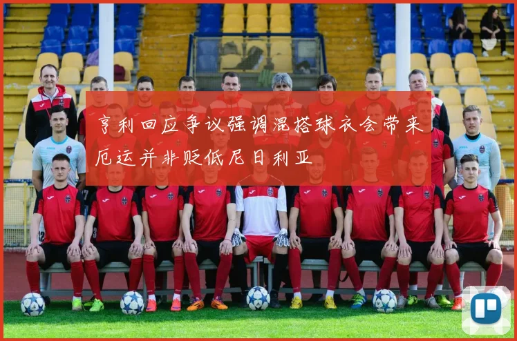 亨利回应争议强调混搭球衣会带来厄运并非贬低尼日利亚