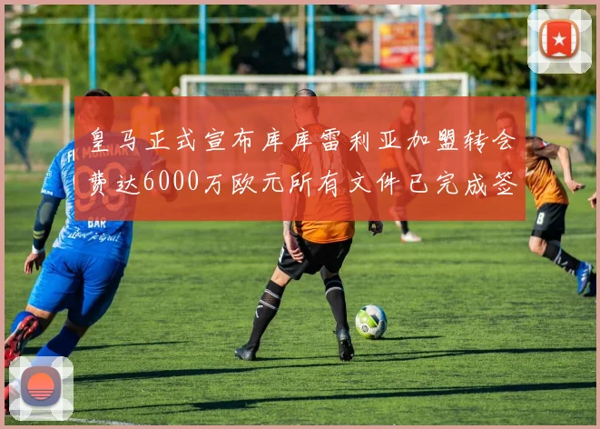 皇马正式宣布库库雷利亚加盟转会费达6000万欧元所有文件已完成签署