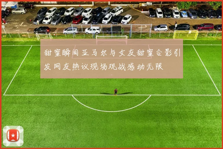 甜蜜瞬间亚马尔与女友甜蜜合影引发网友热议现场观战感动无限
