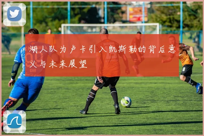 湖人队为卢卡引入凯斯勒的背后意义与未来展望