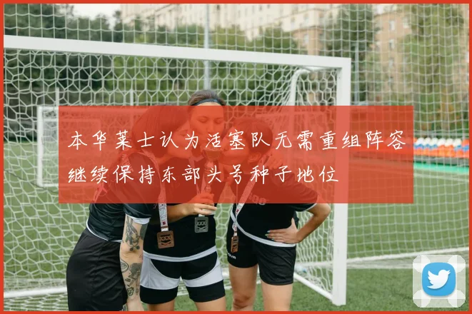 本华莱士认为活塞队无需重组阵容继续保持东部头号种子地位