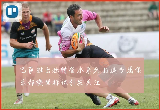 巴萨推出独特香水系列打造专属俱乐部嗅觉标识引发关注