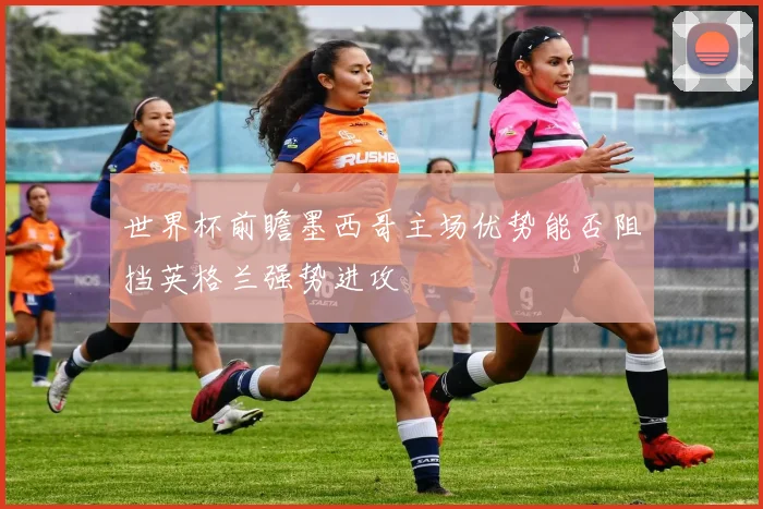 世界杯前瞻墨西哥主场优势能否阻挡英格兰强势进攻