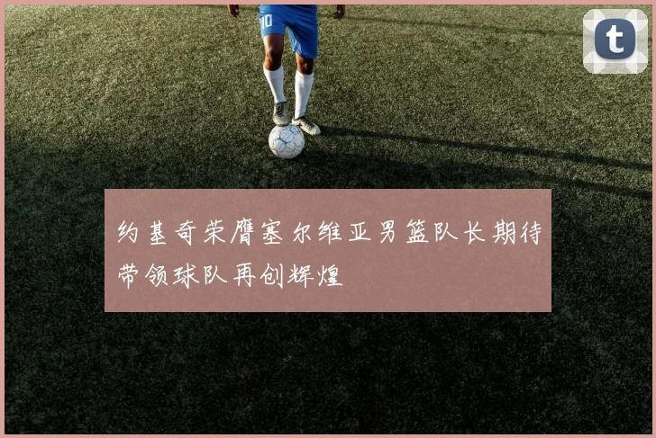 约基奇荣膺塞尔维亚男篮队长期待带领球队再创辉煌