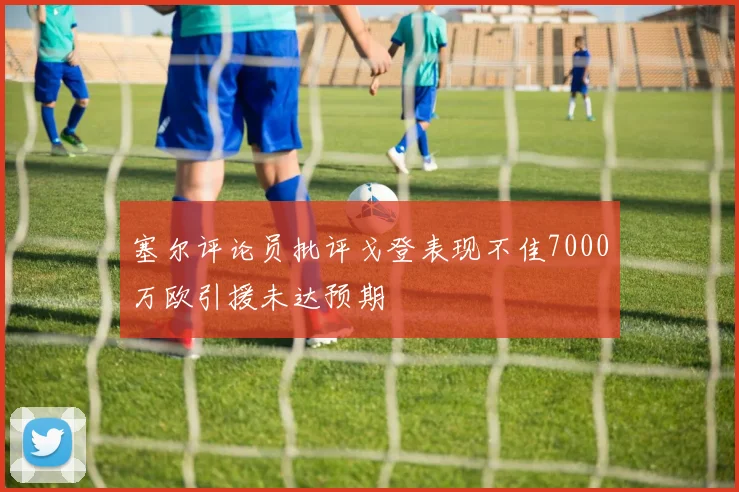 塞尔评论员批评戈登表现不佳7000万欧引援未达预期