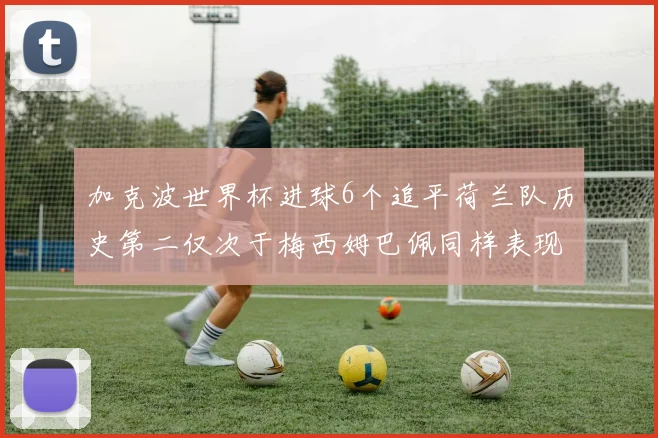 加克波世界杯进球6个追平荷兰队历史第二仅次于梅西姆巴佩同样表现出色